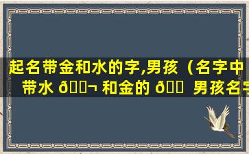 起名带金和水的字,男孩（名字中带水 🐬 和金的 🐠 男孩名字叫什么好听）